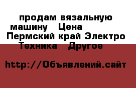 продам вязальную машину › Цена ­ 15 000 - Пермский край Электро-Техника » Другое   